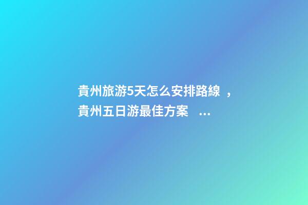 貴州旅游5天怎么安排路線，貴州五日游最佳方案，有了這篇攻略看完出發(fā)